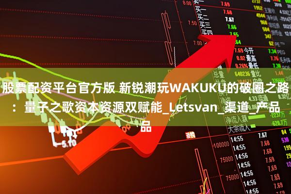 股票配资平台官方版 新锐潮玩WAKUKU的破圈之路:量子之歌资本资源双赋能_Letsvan_渠道_产品