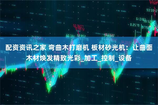 配资资讯之家 弯曲木打磨机 板材砂光机：让曲面木材焕发精致光彩_加工_控制_设备