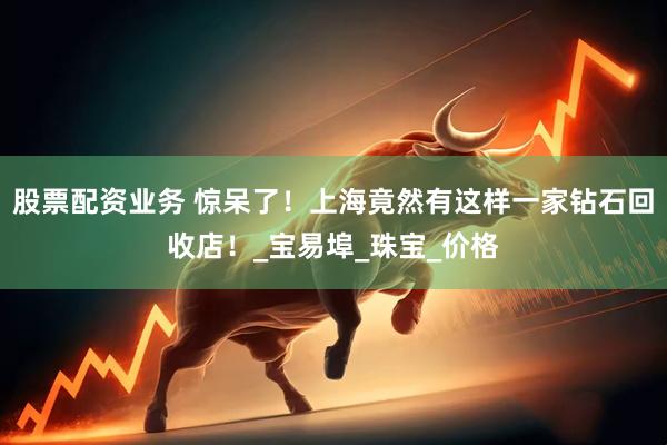 股票配资业务 惊呆了！上海竟然有这样一家钻石回收店！_宝易埠_珠宝_价格
