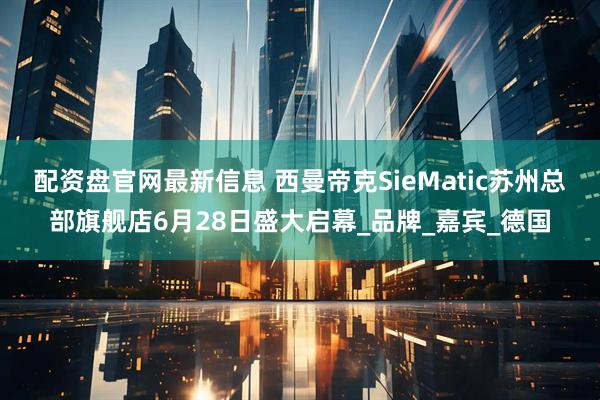 配资盘官网最新信息 西曼帝克SieMatic苏州总部旗舰店6月28日盛大启幕_品牌_嘉宾_德国