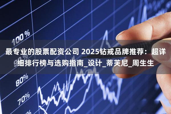 最专业的股票配资公司 2025钻戒品牌推荐：超详细排行榜与选购指南_设计_蒂芙尼_周生生