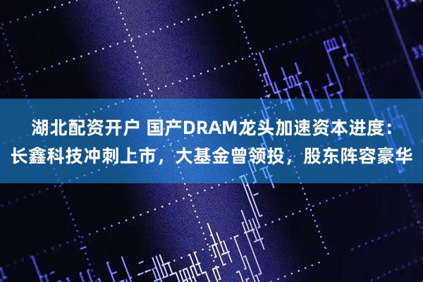 湖北配资开户 国产DRAM龙头加速资本进度：长鑫科技冲刺上市，大基金曾领投，股东阵容豪华