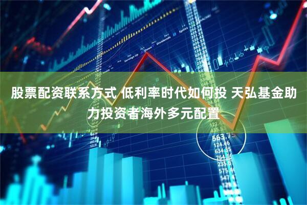 股票配资联系方式 低利率时代如何投 天弘基金助力投资者海外多元配置