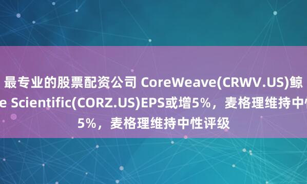 最专业的股票配资公司 CoreWeave(CRWV.US)鲸吞Core Scientific(CORZ.US)EPS或增5%，麦格理维持中性评级