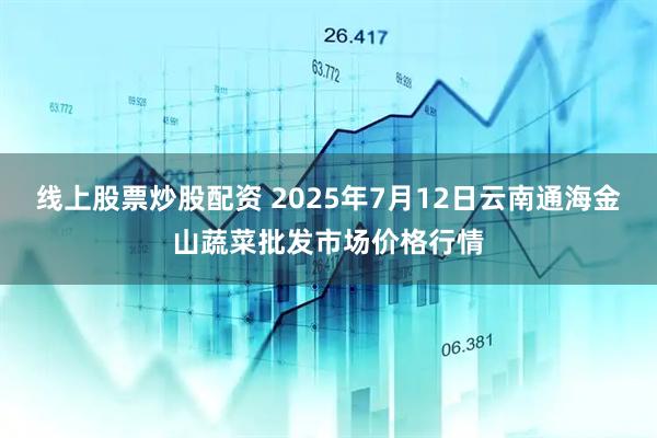 线上股票炒股配资 2025年7月12日云南通海金山蔬菜批发市场价格行情