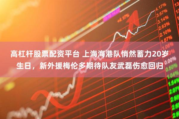 高杠杆股票配资平台 上海海港队悄然蓄力20岁生日,新外援梅伦多期待队友武磊伤愈回归