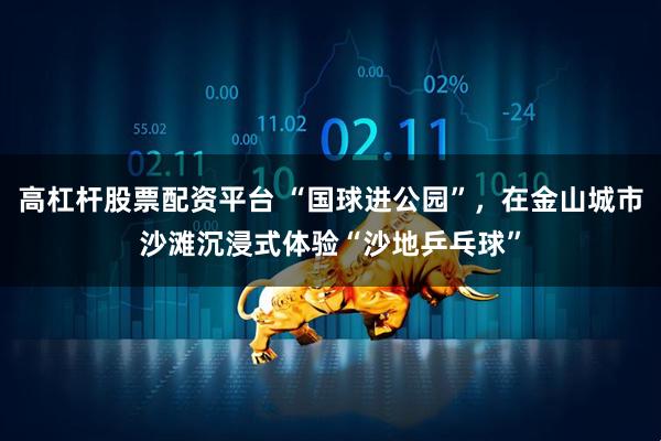 高杠杆股票配资平台 “国球进公园”，在金山城市沙滩沉浸式体验“沙地乒乓球”