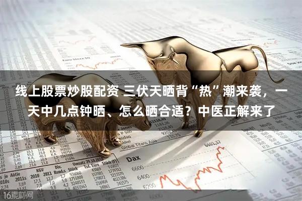 线上股票炒股配资 三伏天晒背“热”潮来袭，一天中几点钟晒、怎么晒合适？中医正解来了