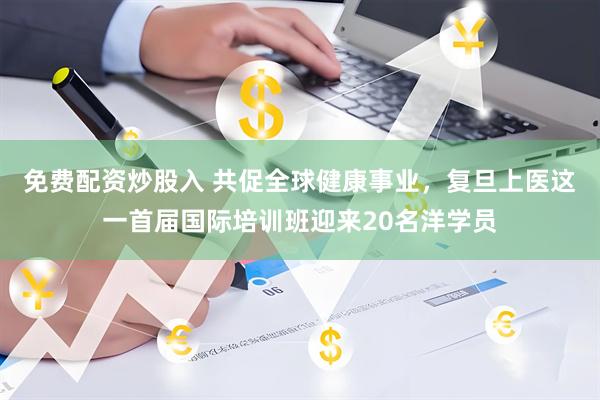 免费配资炒股入 共促全球健康事业，复旦上医这一首届国际培训班迎来20名洋学员
