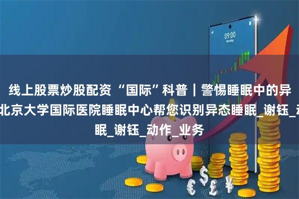 线上股票炒股配资 “国际”科普|警惕睡眠中的异常行为:北京大学国际医院睡眠中心帮您识别异态睡眠_谢钰_动作_业务