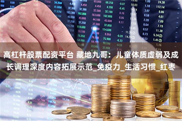 高杠杆股票配资平台 藏地九哥：儿童体质虚弱及成长调理深度内容拓展示范_免疫力_生活习惯_红枣