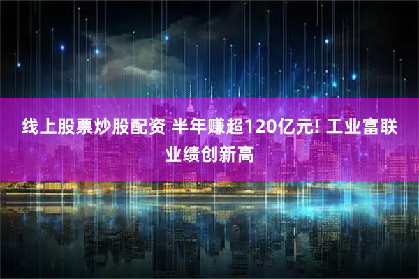 线上股票炒股配资 半年赚超120亿元! 工业富联业绩创新高
