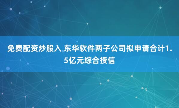 免费配资炒股入 东华软件两子公司拟申请合计1.5亿元综合授信