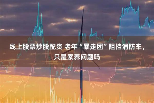 线上股票炒股配资 老年“暴走团”阻挡消防车，只是素养问题吗