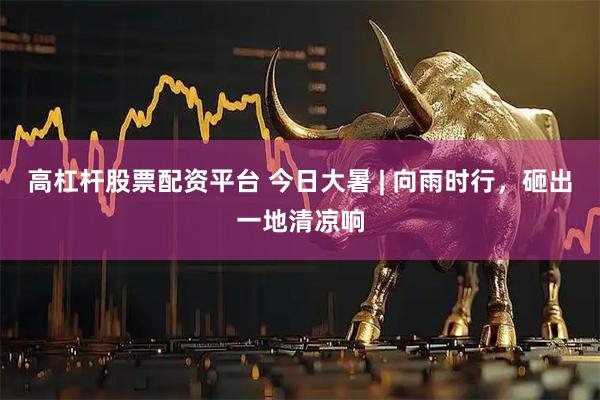 高杠杆股票配资平台 今日大暑 | 向雨时行，砸出一地清凉响