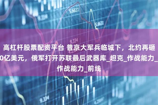 高杠杆股票配资平台 普京大军兵临城下，北约再砸4000亿美元，俄军打开苏联最后武器库_坦克_作战能力_前线