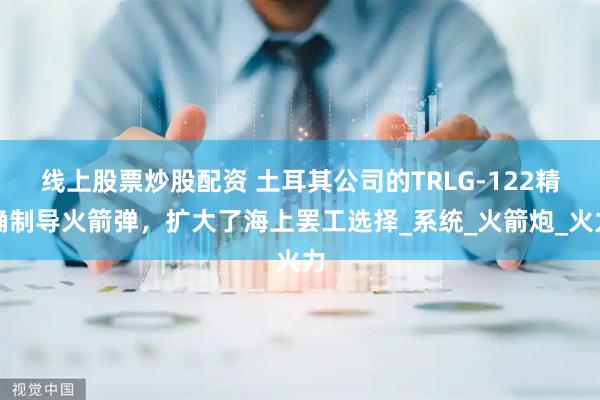 线上股票炒股配资 土耳其公司的TRLG-122精确制导火箭弹,扩大了海上罢工选择_系统_火箭炮_火力