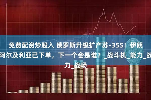 免费配资炒股入 俄罗斯升级扩产苏-35S！伊朗、阿尔及利亚已下单，下一个会是谁？_战斗机_能力_战场