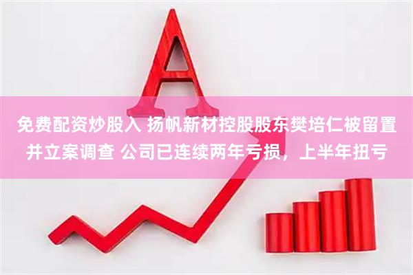 免费配资炒股入 扬帆新材控股股东樊培仁被留置并立案调查 公司已连续两年亏损，上半年扭亏