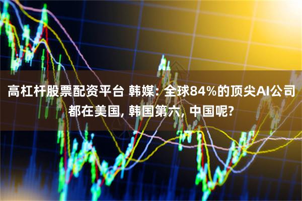 高杠杆股票配资平台 韩媒: 全球84%的顶尖AI公司都在美国, 韩国第六, 中国呢?