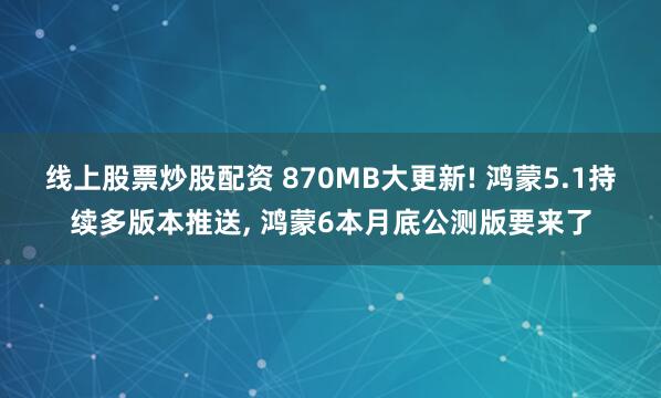线上股票炒股配资 870MB大更新! 鸿蒙5.1持续多版本推送, 鸿蒙6本月底公测版要来了