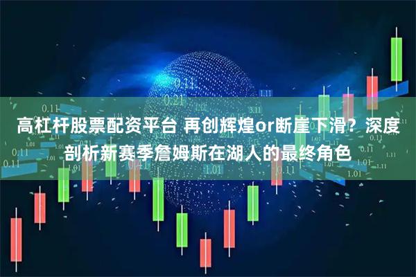 高杠杆股票配资平台 再创辉煌or断崖下滑？深度剖析新赛季詹姆斯在湖人的最终角色