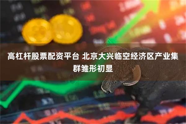 高杠杆股票配资平台 北京大兴临空经济区产业集群雏形初显