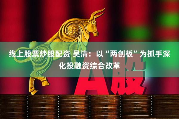 线上股票炒股配资 吴清：以“两创板”为抓手深化投融资综合改革