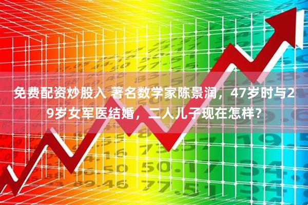 免费配资炒股入 著名数学家陈景润，47岁时与29岁女军医结婚，二人儿子现在怎样？
