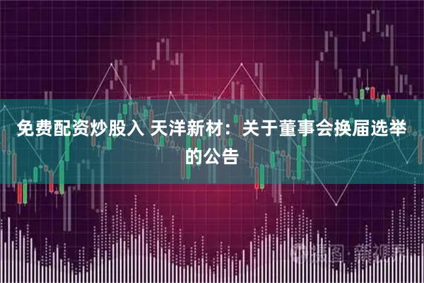 免费配资炒股入 天洋新材：关于董事会换届选举的公告